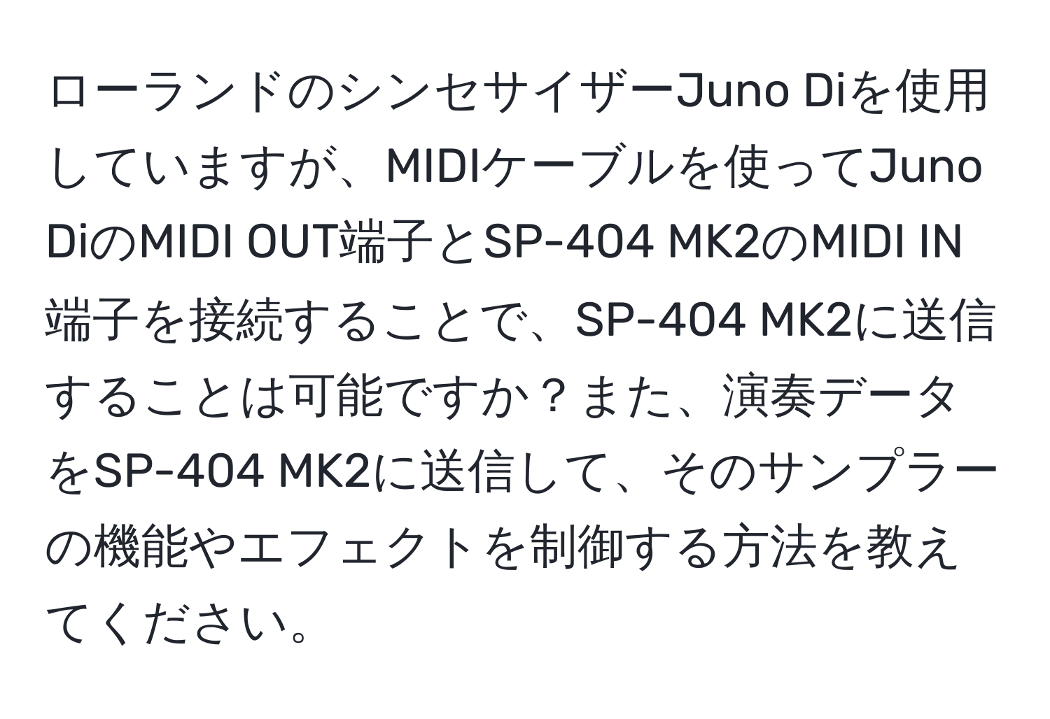 ローランドのシンセサイザーJuno Diを使用していますが、MIDIケーブルを使ってJuno DiのMIDI OUT端子とSP-404 MK2のMIDI IN端子を接続することで、SP-404 MK2に送信することは可能ですか？また、演奏データをSP-404 MK2に送信して、そのサンプラーの機能やエフェクトを制御する方法を教えてください。