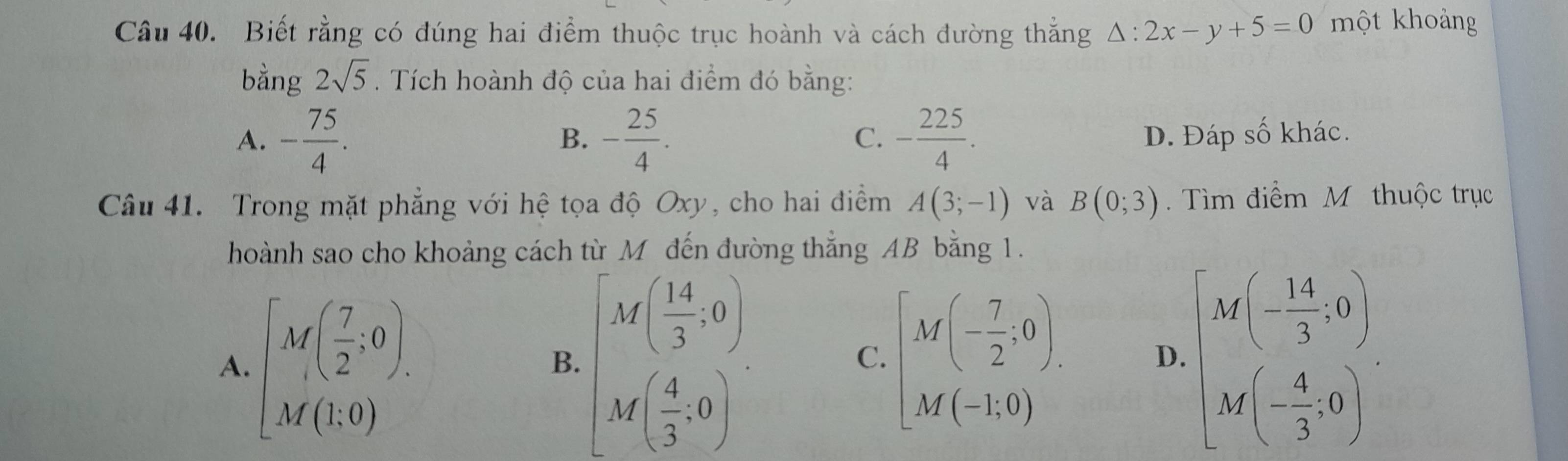 Biết rằng có đúng hai điểm thuộc trục hoành và cách đường thắng △ :2x-y+5=0 một khoảng
bằng 2sqrt(5). Tích hoành độ của hai điểm đó bằng:
C.
A. - 75/4 . - 25/4 . - 225/4 . D. Đáp số khác.
B.
Câu 41. Trong mặt phẳng với hệ tọa độ Oxy, cho hai điểm A(3;-1) và B(0;3). Tìm điểm M thuộc trục
hoành sao cho khoảng cách từ M đến đường thắng AB bằng 1.
A. [M( 7/2 ;0). [beginarrayr M( 14/3 ,0) M( 4/3 ,0endpmatrix. [M(- 7/2 ,0). M(-1,0)endbmatrix beginarrayl M'(- 14/3 ,0)
B.
C.
D.