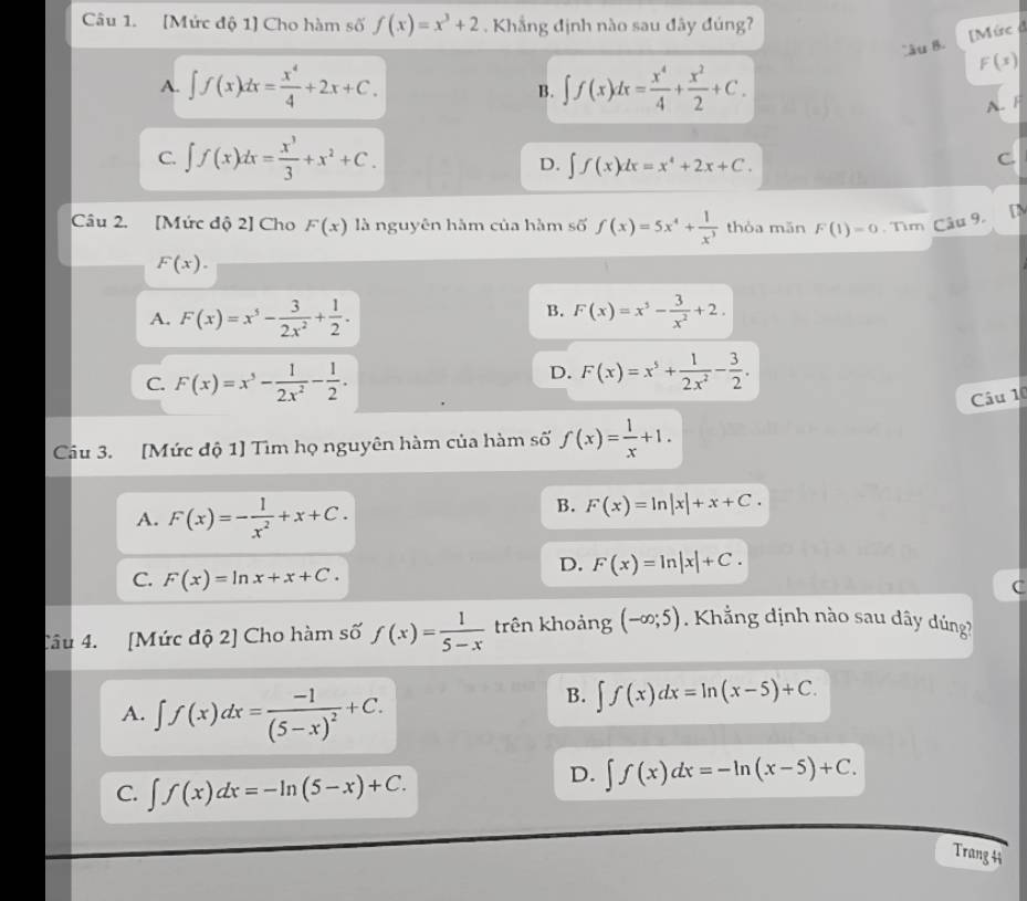 [Mức độ 1] Cho hàm số f(x)=x^3+2. Khẳng định nào sau đây đúng?
'âu B [Mức ở
A. ∈t f(x)dx= x^4/4 +2x+C. ∈t f(x)dx= x^4/4 + x^2/2 +C.
F(x)
B.
A.
C. ∈t f(x)dx= x^3/3 +x^2+C.
D. ∈t f(x)dx=x^4+2x+C.
C.
Câu 2. [Mức độ 2] Cho F(x) là nguyên hàm của hàm số f(x)=5x^4+ 1/x^3  thòa mǎn F(1)=0. Tìm Câu 9. [N
F(x).
B.
A. F(x)=x^5- 3/2x^2 + 1/2 . F(x)=x^3- 3/x^2 +2.
C. F(x)=x^5- 1/2x^2 - 1/2 .
D. F(x)=x^5+ 1/2x^2 - 3/2 .
Câu 10
Câu 3. [Mức độ 1] Tìm họ nguyên hàm của hàm số f(x)= 1/x +1.
A. F(x)=- 1/x^2 +x+C.
B. F(x)=ln |x|+x+C.
C. F(x)=ln x+x+C.
D. F(x)=ln |x|+C.
C
Câu 4. [Mức độ 2] Cho hàm số f(x)= 1/5-x  trên khoảng (-∈fty ;5). Khẳng định nào sau dây dúng?
A. ∈t f(x)dx=frac -1(5-x)^2+C.
B. ∈t f(x)dx=ln (x-5)+C.
C. ∈t f(x)dx=-ln (5-x)+C.
D. ∈t f(x)dx=-ln (x-5)+C.
Trang41