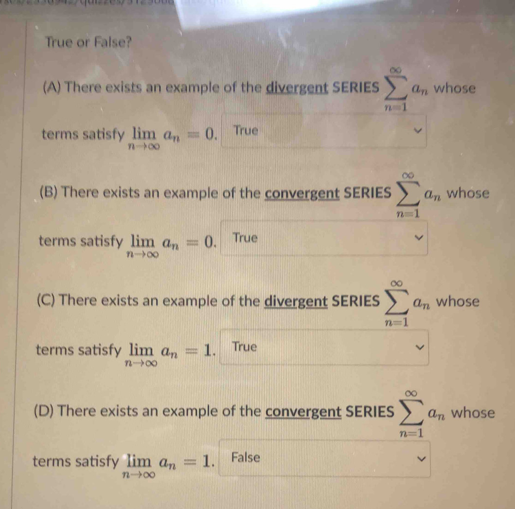 True or False?
(A) There exists an example of the divergent SERIES sumlimits _(n=1)^(∈fty)a_n whose
terms satisfy limlimits _nto ∈fty a_n=0. True
(B) There exists an example of the convergent SERIES sumlimits _(n=1)^(∈fty)a_n whose
terms satisfy limlimits _nto ∈fty a_n=0. True
(C) There exists an example of the divergent SERIES sumlimits _(n=1)^(∈fty)a_n whose
terms satisfy limlimits _nto ∈fty a_n=1. True
(D) There exists an example of the convergent SERIES sumlimits _(n=1)^(∈fty)a_n whose
terms satisfy limlimits _nto ∈fty a_n=1. False