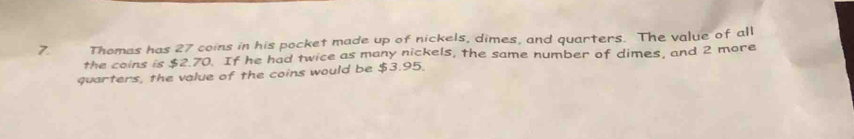 Thomas has 27 coins in his pocket made up of nickels, dimes, and quarters. The value of all 
the coins is $2.70. If he had twice as many nickels, the same number of dimes, and 2 more 
quarters, the value of the coins would be $3.95.