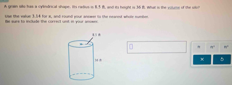 A grain silo has a cylindrical shape. Its radius is 8.5 ft, and its height is 36 ft. What is the volume of the silo? 
Use the value 3.14 for π, and round your answer to the nearest whole number. 
Be sure to include the correct unit in your answer.
ft ft^2 ft^3
× 5