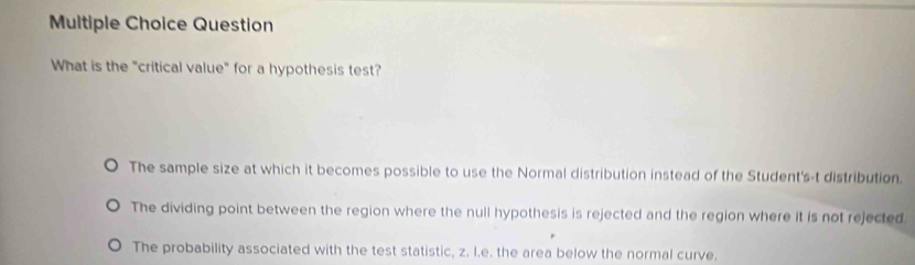 Question
What is the "critical value" for a hypothesis test?
The sample size at which it becomes possible to use the Normal distribution instead of the Student's-t distribution.
The dividing point between the region where the null hypothesis is rejected and the region where it is not rejected
The probability associated with the test statistic, z. I.e. the area below the normal curve.