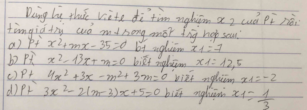 Daing he thuic viete dò`tim nghiām az cuá pf néi
fingid+ry cud mtsong mor tig hop scu?
a) p+x^2+mx-35=0 bt ugliem x_1=-1
b P x^2-13x+m=0 bikt ngluām x_1=12,5
() P+ 4x^2+3x-m^2+3m=0 bief nghim x_1=-2
d P+3x^2-2(m-3)x+5=0 biā nghuān x_1= 1/3 