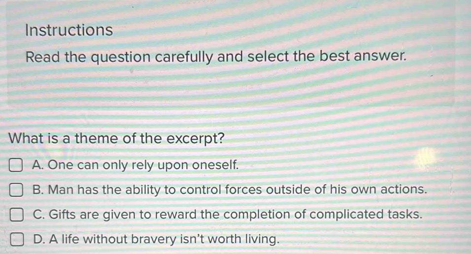 Instructions
Read the question carefully and select the best answer.
What is a theme of the excerpt?
A. One can only rely upon oneself.
B. Man has the ability to control forces outside of his own actions.
C. Gifts are given to reward the completion of complicated tasks.
D. A life without bravery isn't worth living.