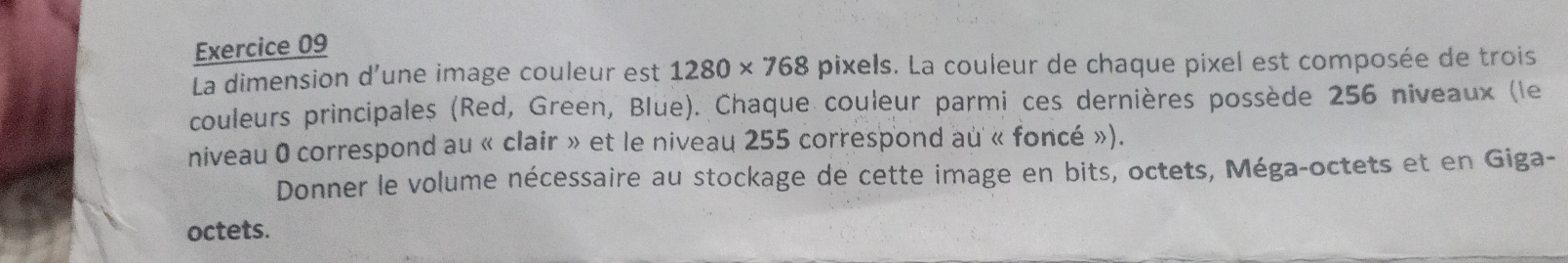 La dimension d’une image couleur est 1280* 768 pixels. La couleur de chaque pixel est composée de trois 
couleurs principales (Red, Green, Blue). Chaque couleur parmi ces dernières possède 256 niveaux (le 
niveau 0 correspond au « clair » et le niveau 255 correspond au « foncé »). 
Donner le volume nécessaire au stockage de cette image en bits, octets, Méga-octets et en Giga- 
octets.