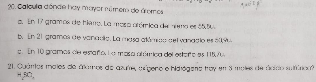 Calcula dónde hay mayor número de átomos:
a. En 17 gramos de hierro. La masa atómica del hierro es 55,8u..
b. En 21 gramos de vanadio. La masa atómica del vanadio es 50,9u.
c. En 10 gramos de estaño. La masa atómica del estaño es 118,7u.
21. Cuántos moles de átomos de azufre, oxígeno e hidrógeno hay en 3 moles de ácido sulfúrico?
H_2SO_4