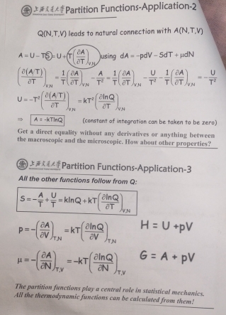 Partition Functions-Application-2 
C R(N,T,V) leads to natural connection with A(N,T,V)
A=U-TS)=U+(T( partial A/partial T )_yA )using dA=-pdV-5dT+mu dN
( (partial (A/T))/partial T )_v_H= 1/T ( partial A/partial T )_v_N- A/T^2 = 1/T beginpmatrix  partial A/partial T endpmatrix _y_M- U/T^2 - 1/T ( partial A/partial T )_v_H=- U/T^2 
U=-T^2( (partial (A/T))/partial T )_vy=kT^2( partial ln Q/partial T )_vy
Rightarrow A=-kTln Q (constant of integration can be taken to be zero) 
Get a direct equality without any derivatives or anything between 
the macroscopic and the microscopic. How about other properties? 
Partition Functions-Application-3 
All the other functions follow from Q :
S=- A/T + U/T =kln Q+kT( partial ln Q/partial T )_VN
p=-( partial A/partial V )_T,N=kT( partial ln Q/partial V )_T,N H=U+pV
mu =-( partial A/partial N )_T,y=-kT( partial ln Q/partial N )_T,y G=A+pV
The partition functions play a central role in statistical mechanics. 
All the thermodynamic functions can be calculated from them!