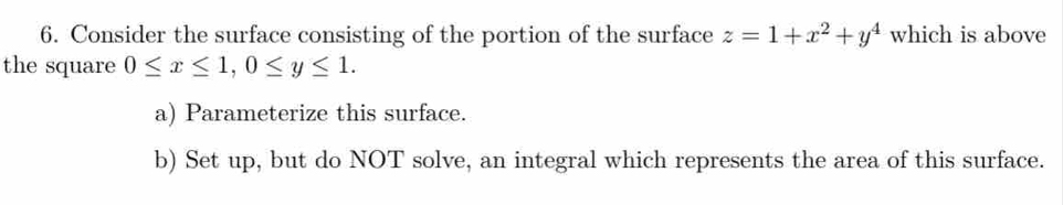 Consider the surface consisting of the portion of the surface z=1+x^2+y^4 which is above
the square 0≤ x≤ 1, 0≤ y≤ 1. 
a) Parameterize this surface.
b) Set up, but do NOT solve, an integral which represents the area of this surface.