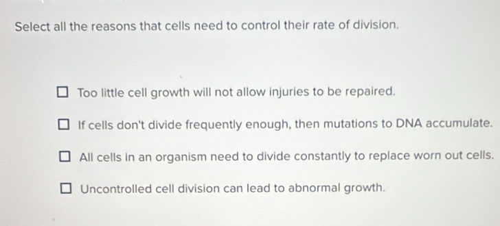 Select all the reasons that cells need to control their rate of division.
Too little cell growth will not allow injuries to be repaired.
If cells don't divide frequently enough, then mutations to DNA accumulate.
All cells in an organism need to divide constantly to replace worn out cells.
Uncontrolled cell division can lead to abnormal growth.