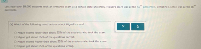 Last year over 10,000 students took an entrance exam at a certain state university. Miguel's score was at the 55^(th) percentile. Christine's score was at the 86^(th)
percentile.
(a) Which of the following must be true about Miguel's score?
×
Miguel scored lower than about 55% of the students who took the exam.
Miguel got about 55% of the questions correct.
Miguel scored higher than about 55% of the students who took the exam.
Miguel got about 55% of the questions wrong.