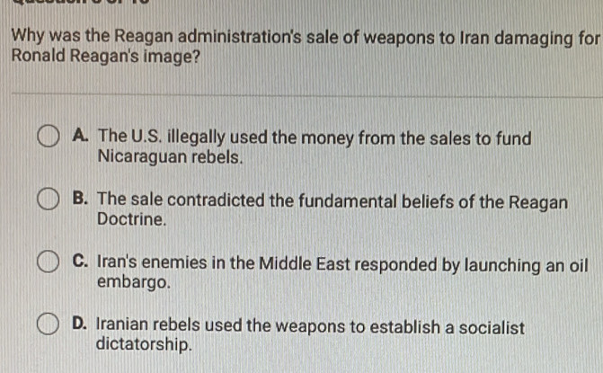 Why was the Reagan administration's sale of weapons to Iran damaging for
Ronald Reagan's image?
A. The U.S. illegally used the money from the sales to fund
Nicaraguan rebels.
B. The sale contradicted the fundamental beliefs of the Reagan
Doctrine.
C. Iran's enemies in the Middle East responded by launching an oil
embargo.
D. Iranian rebels used the weapons to establish a socialist
dictatorship.