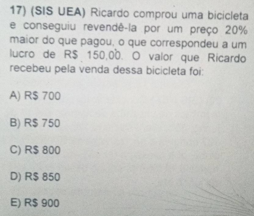 (SIS UEA) Ricardo comprou uma bicicleta
e conseguiu revendê-la por um preço 20%
maior do que pagou, o que correspondeu a um
lucro de R$ 150,00. O valor que Ricardo
recebeu pela venda dessa bicicleta foi:
A) R$ 700
B) R$ 750
C) R$ 800
D) R$ 850
E) R$ 900