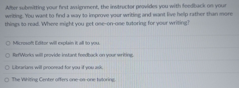 After submitting your first assignment, the instructor provides you with feedback on your
writing. You want to find a way to improve your writing and want live help rather than more
things to read. Where might you get one-on-one tutoring for your writing?
Microsoft Editor will explain it all to you.
RefWorks will provide instant feedback on your writing.
Librarians will prooread for you if you ask.
The Writing Center offers one-on-one tutoring.