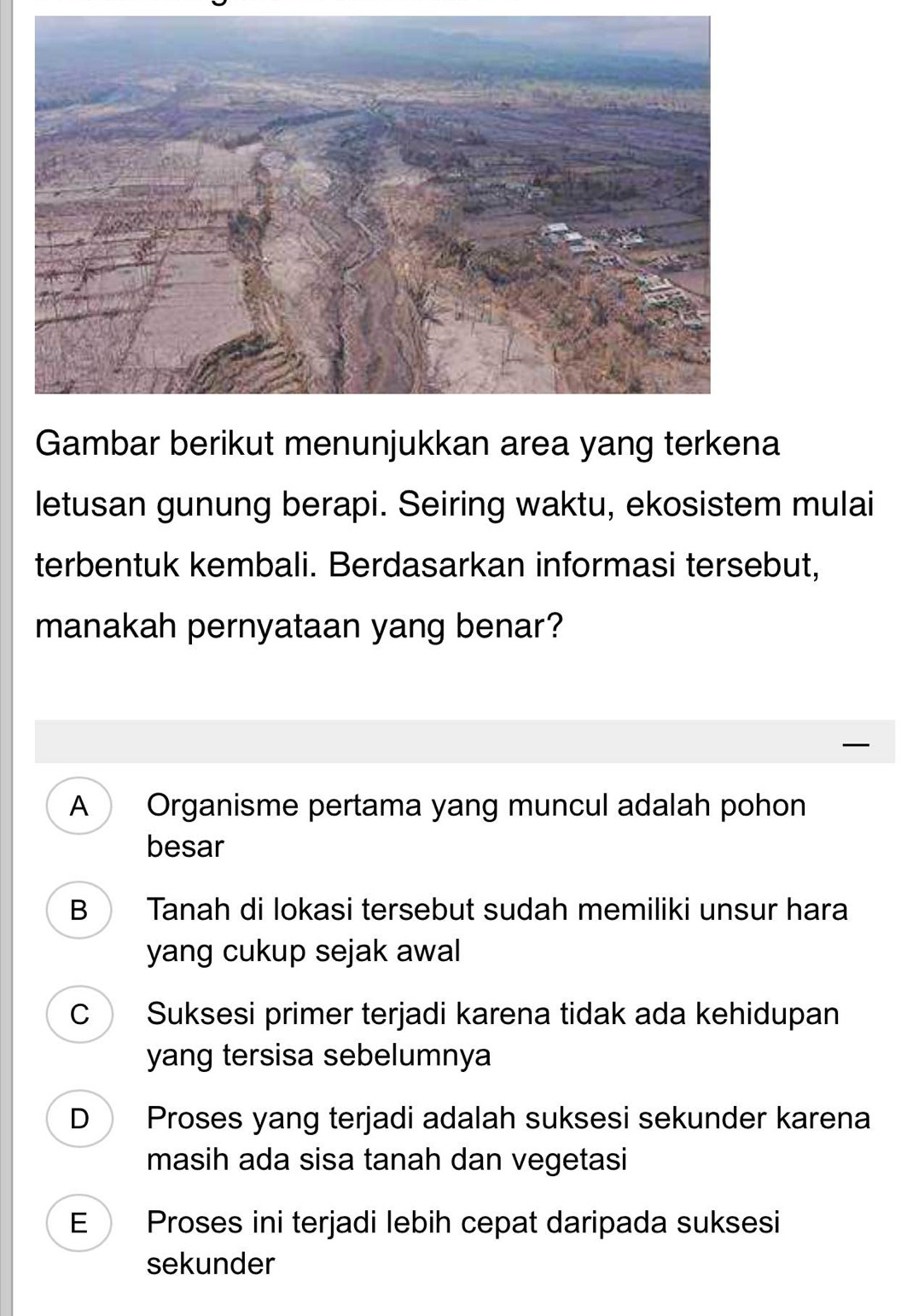 Gambar berikut menunjukkan area yang terkena
letusan gunung berapi. Seiring waktu, ekosistem mulai
terbentuk kembali. Berdasarkan informasi tersebut,
manakah pernyataan yang benar?
A Organisme pertama yang muncul adalah pohon
besar
B Tanah di lokasi tersebut sudah memiliki unsur hara
yang cukup sejak awal
C Suksesi primer terjadi karena tidak ada kehidupan
yang tersisa sebelumnya
D Proses yang terjadi adalah suksesi sekunder karena
masih ada sisa tanah dan vegetasi
E Proses ini terjadi lebih cepat daripada suksesi
sekunder