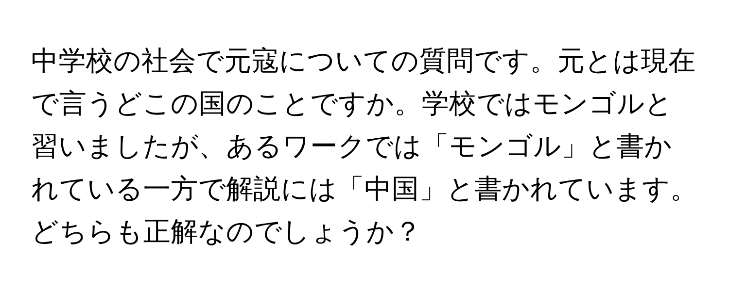 中学校の社会で元寇についての質問です。元とは現在で言うどこの国のことですか。学校ではモンゴルと習いましたが、あるワークでは「モンゴル」と書かれている一方で解説には「中国」と書かれています。どちらも正解なのでしょうか？