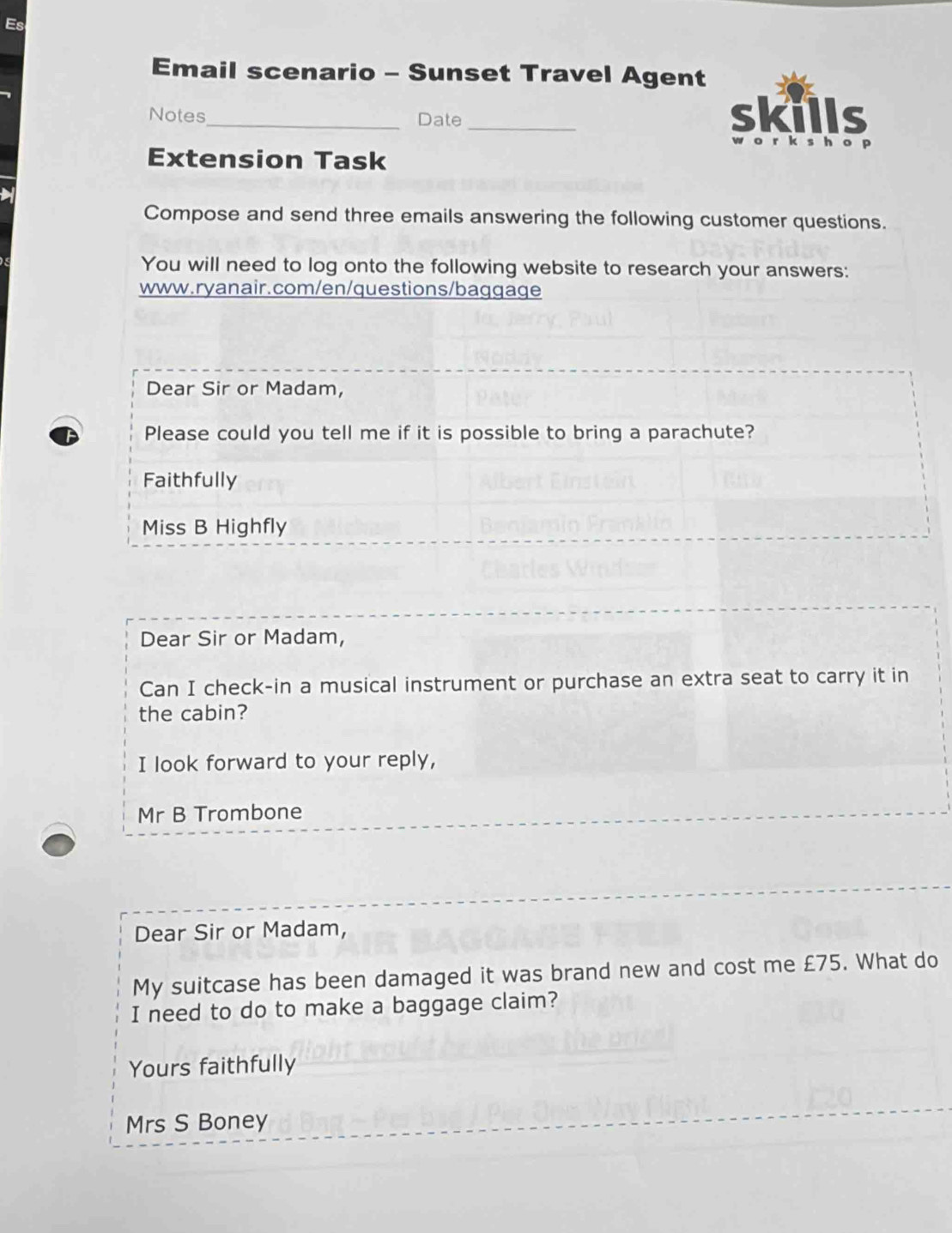 Es
Email scenario - Sunset Travel Agent
Notes_ Date_ 
Extension Task
Compose and send three emails answering the following customer questions.
You will need to log onto the following website to research your answers:
www.ryanair.com/en/questions/baggage
Dear Sir or Madam,
Please could you tell me if it is possible to bring a parachute?
Faithfully
Miss B Highfly
Dear Sir or Madam,
Can I check-in a musical instrument or purchase an extra seat to carry it in
the cabin?
I look forward to your reply,
Mr B Trombone
Dear Sir or Madam,
My suitcase has been damaged it was brand new and cost me £75. What do
I need to do to make a baggage claim?
Yours faithfully
Mrs S Boney