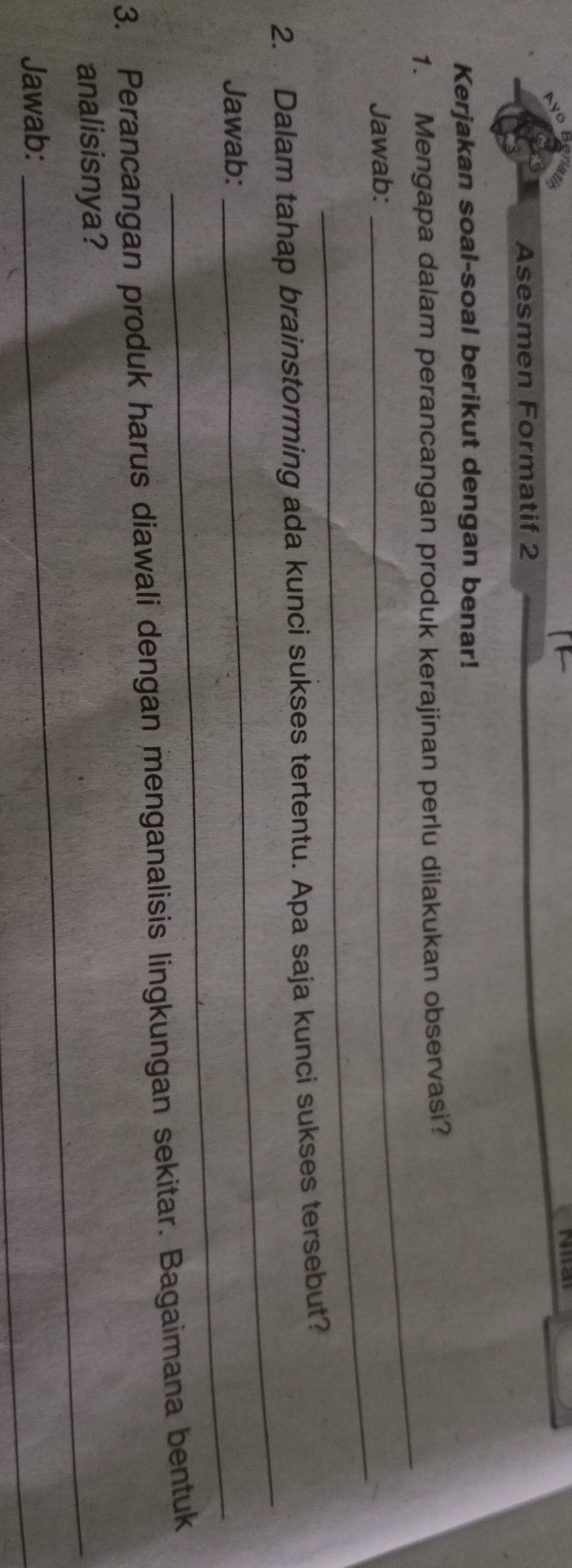 Asesmen Formatif 2 
Kerjakan soal-soal berikut dengan benar! 
_ 
1. Mengapa dalam perancangan produk kerajinan perlu dilakukan observasi? 
_ 
Jawab: 
_ 
2. Dalam tahap brainstorming ada kunci sukses tertentu. Apa saja kunci sukses tersebut? 
Jawab:_ 
3. Perancangan produk harus diawali dengan menganalisis lingkungan sekitar. Bagaimana bentuk 
analisisnya? 
Jawab: 
_