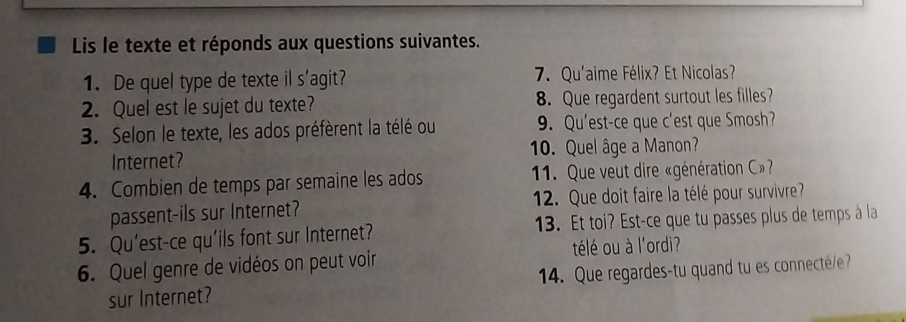 Lis le texte et réponds aux questions suivantes. 
1. De quel type de texte il s'agit? 7. Qu'aime Félix? Et Nicolas? 
2. Quel est le sujet du texte? 8. Que regardent surtout les filles? 
3. Selon le texte, les ados préfèrent la télé ou 9. Qu'est-ce que c'est que Smosh? 
Internet? 10. Quel âge a Manon? 
4. Combien de temps par semaine les ados 1. Que veut dire «génération C» 
passent-ils sur Internet? 12. Que doit faire la télé pour survivre 
5. Qu'est-ce qu'ils font sur Internet? 13. Et toi? Est-ce que tu passes plus de temps à la 
télé ou à l'ordi? 
6. Quel genre de vidéos on peut voir 
sur Internet? 14. Que regardes-tu quand tu es connectee