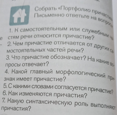 Сοбраτь κΠорτфοлиο πричасτи» 
Письменно ответьте на воπрос 
1. К самостоятельным или служебным 
е стям речи оΤΙосиΤСя причасти 
2. 4ем причастие отличается от другихс 
мостоятельных частей речи? 
3. Что причастие обозначает? На какие во 
просы отвечает? 
4. Какой главный морфологический πри 
знак имеет причастие? 
5. С какими словами согласуется причастие? 
6. Как изменяются причастия? 
7. Какуюо синтаксическую роль вылолняюет 
причастия?