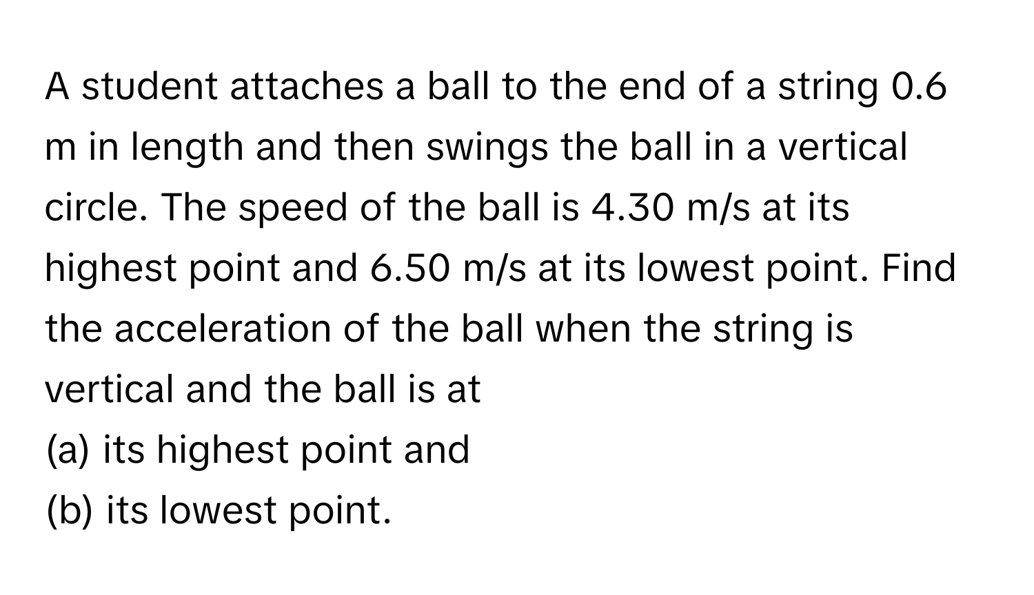 A student attaches a ball to the end of a string 0.6 m in length and then swings the ball in a vertical circle. The speed of the ball is 4.30 m/s at its highest point and 6.50 m/s at its lowest point. Find the acceleration of the ball when the string is vertical and the ball is at
(a) its highest point and
(b) its lowest point.