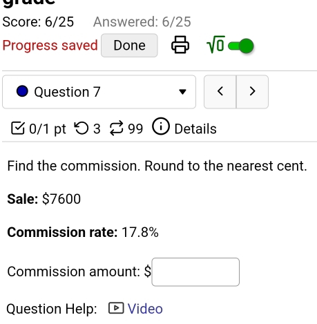 Score: 6/25 Answered: 6/25 
Progress saved Done sqrt(0) 
Question 7 < > 
0/1 pt つ3 99 i ) Details 
Find the commission. Round to the nearest cent. 
Sale: $7600
Commission rate: 17.8%
Commission amount: | □ ,□ )
Question Help: Video