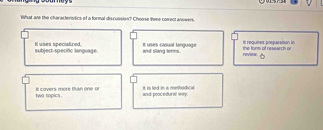 What are the characteristics of a formal discussion? Choose three correct answers.
It requires preparation in
It uses specialized, It uses casual language the form of research or
subject-specific language. and slang terms.
review.
It covers more than one or It is led in a methodical
two topics. and procedural way.