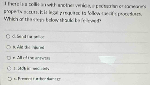 If there is a collision with another vehicle, a pedestrian or someone's
property occurs, it is legally required to follow specific procedures.
Which of the steps below should be followed?
d. Send for police
b. Aid the injured
e. All of the answers
a. Stox immediately
c. Prevent further damage