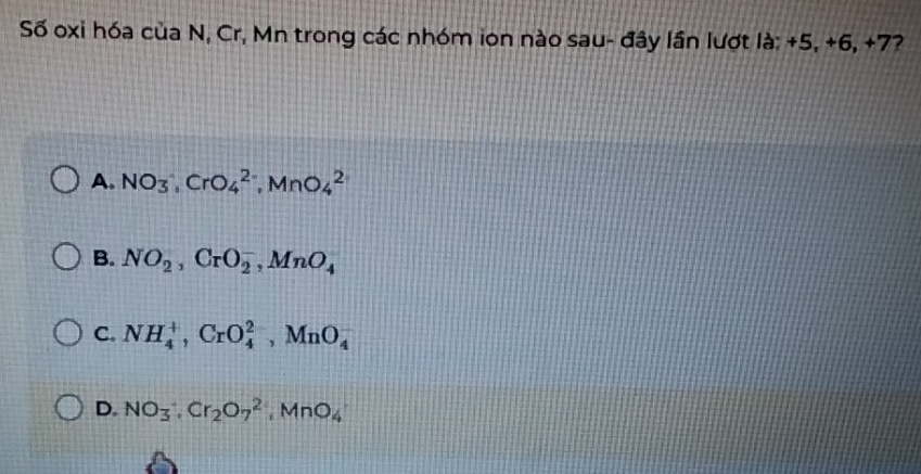 Số oxi hóa của N, Cr, Mn trong các nhóm ion nào sau- đây lần lượt là: +5, +6, +7?
A. NO_3, CrO_4^((2-), MnO_4^2
B. NO_2), CrO_2^(-, MnO_4)
C. NH_4^(+, CrO_4^(2-), MnO_4^-
D. NO_3)· Cr_2O_7^(2, MnO_4)