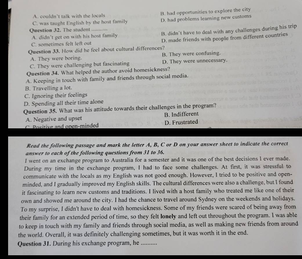 A. couldn`t talk with the locals B. had opportunities to explore the city
C. was taught English by the host family D. had problems learning new customs
Question 32. The student _……
A. didn`t get on with his host family B. didn’t have to deal with any challenges during his trip
C. sometimes felt left out D. made friends with people from different countries
Question 33. How did he feel about cultural differences?
A. They were boring. B. They were confusing.
C. They were challenging but fascinating D. They were unnecessary.
Question 34. What helped the author avoid homesickness?
A. Keeping in touch with family and friends through social media.
B. Travelling a lot.
C. Ignoring their feelings
D. Spending all their time alone
Question 35. What was his attitude towards their challenges in the program?
A. Negative and upset B. Indifferent
C.Positive and open-minded D. Frustrated
Read the following passage and mark the letter A, B, C or D on your answer sheet to indicate the correct
answer to each of the following questions from 31 to 36.
I went on an exchange program to Australia for a semester and it was one of the best decisions I ever made.
During my time in the exchange program, I had to face some challenges. At first, it was stressful to
communicate with the locals as my English was not good enough. However, I tried to be positive and open-
minded, and I gradually improved my English skills. The cultural differences were also a challenge, but I found
it fascinating to learn new customs and traditions. I lived with a host family who treated me like one of their
own and showed me around the city. I had the chance to travel around Sydney on the weekends and holidays.
To my surprise, I didn't have to deal with homesickness. Some of my friends were scared of being away from
their family for an extended period of time, so they felt lonely and left out throughout the program. I was able
to keep in touch with my family and friends through social media, as well as making new friends from around
the world. Overall, it was definitely challenging sometimes, but it was worth it in the end.
Question 31. During his exchange program, he _.