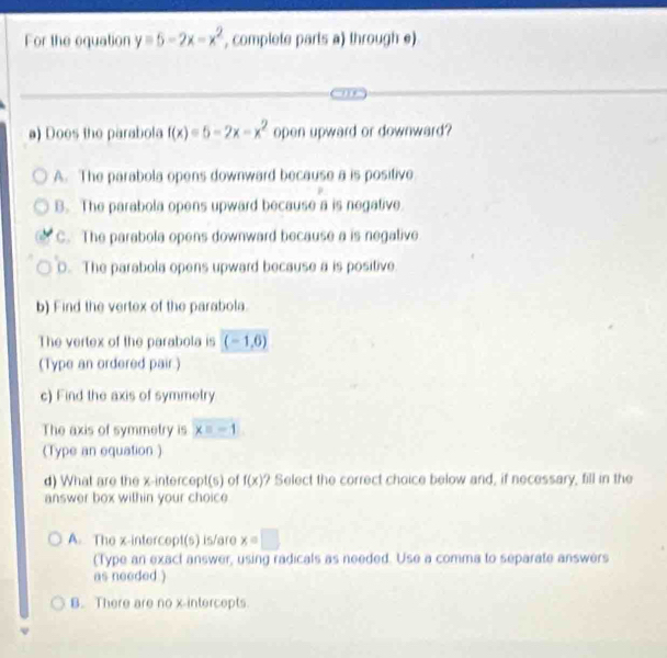 For the equation y=5-2x-x^2 , complete parts a) through e)
) Does the parabola f(x)=5-2x-x^2 open upward or downward?
A. The parabola opens downward because a is positive
B. The parabola opens upward because a is negative.
C. The parabola opens downward because a is negalive
D. The parabola opens upward because a is positive
b) Find the vertex of the parabola.
The vertex of the parabola is (-1,6)
(Type an ordered pair.)
c) Find the axis of symmetry
The axis of symmetry is xequiv -1
(Type an equation )
d) What are the x-intercept(s) of f(x)? Select the correct choice below and, if necessary, fill in the
answer box within your choic
A. The x-intercept(s) is/are x=□
(Type an exact answer, using radicals as needed. Use a comma to separate answers
as needed )
B. There are no x-intercepts.