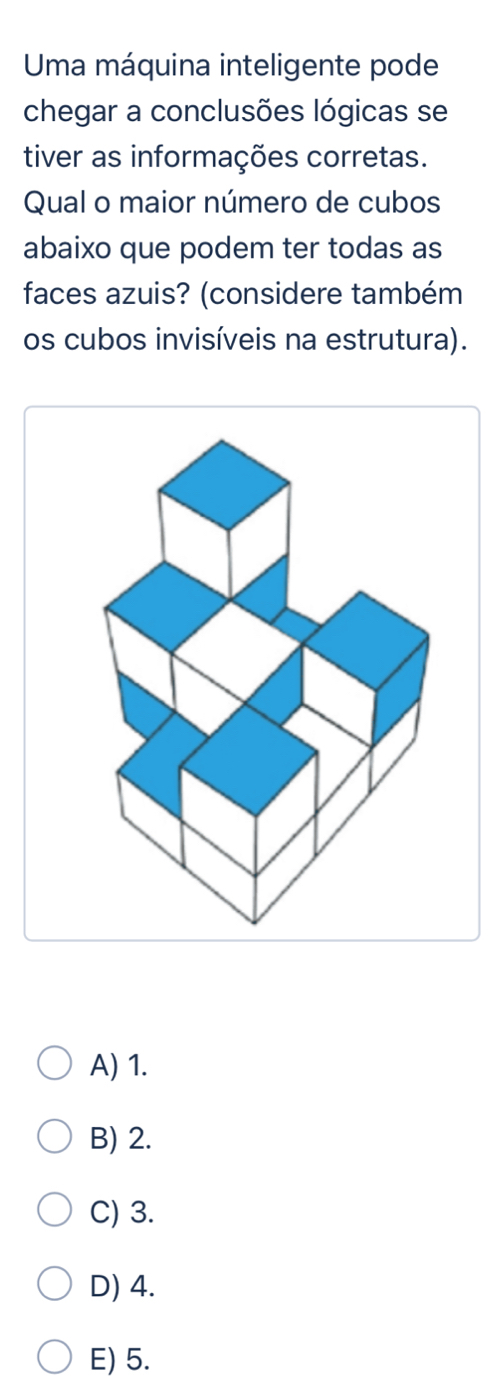 Uma máquina inteligente pode
chegar a conclusões lógicas se
tiver as informações corretas.
Qual o maior número de cubos
abaixo que podem ter todas as
faces azuis? (considere também
os cubos invisíveis na estrutura).
A) 1.
B) 2.
C) 3.
D) 4.
E) 5.