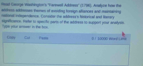 Read George Washington's "Farewell Address" (1796). Analyze how the 
address addresses themes of avoiding foreign alliances and maintaining 
national independence. Consider the address's historical and literary 
significance. Refer to specific parts of the address to support your analysis. 
Type your answer in the box. 
Copy Cut Paste 0 / 10000 Word Limit