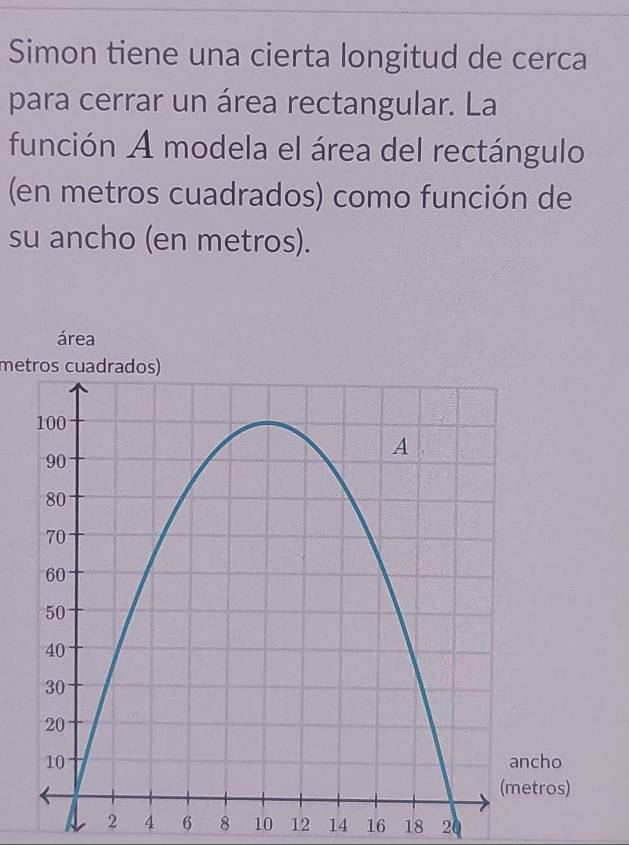 Simon tiene una cierta longitud de cerca 
para cerrar un área rectangular. La 
función A modela el área del rectángulo 
(en metros cuadrados) como función de 
su ancho (en metros). 
área 
metros cuadrados)
2 4 6 8 10 12 14 16 18 20