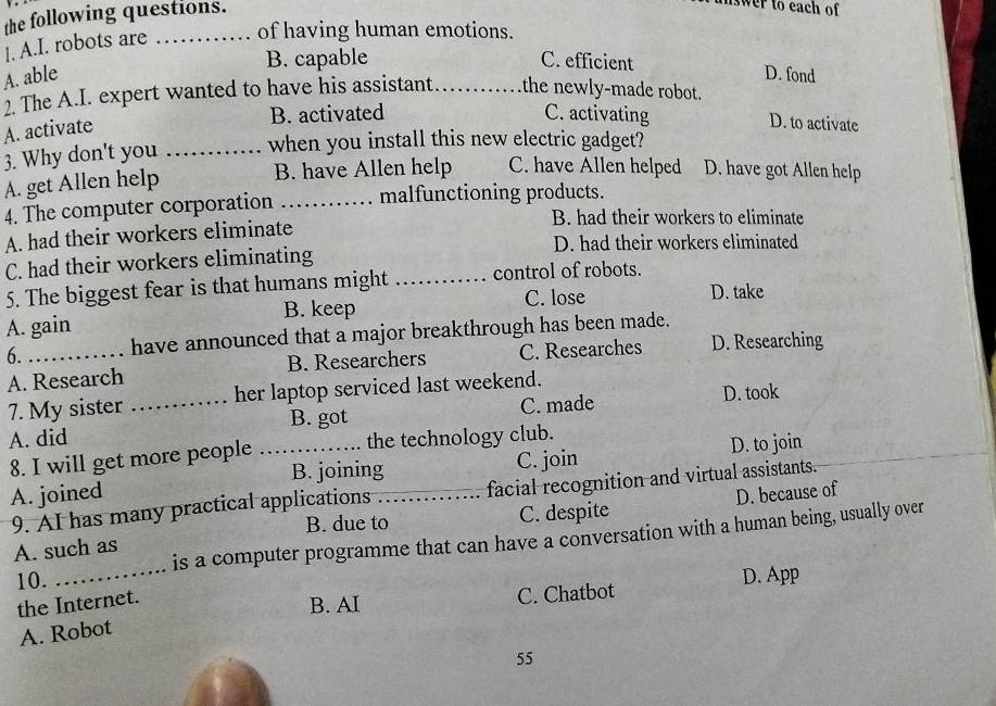 the following questions.
swer to each of 
1. A.I. robots are _of having human emotions.
B. capable C. efficient
A. able _D. fond
2. The A.I. expert wanted to have his assistant the newly-made robot.
A. activate
B. activated C. activating D. to activate
3. Why don't you _when you install this new electric gadget?
A. get Allen help
B. have Allen help C. have Allen helped D. have got Allen help
4. The computer corporation _malfunctioning products.
B. had their workers to eliminate
A. had their workers eliminate D. had their workers eliminated
C. had their workers eliminating
5. The biggest fear is that humans might _control of robots.
A. gain B. keep C. lose
D. take
6. have announced that a major breakthrough has been made.
A. Research B. Researchers C. Researches D. Researching
7. My sister _her laptop serviced last weekend.
B. got C. made D. took
A. did _the technology club.
8. I will get more people D. to join
B. joining
A. joined _C. join
9. AI has many practical applications facial recognition and virtual assistants.
A. such as C. despite D. because of
B. due to
10. _is a computer programme that can have a conversation with a human being, usually over
the Internet.
B. AI C. Chatbot D. App
A. Robot
55