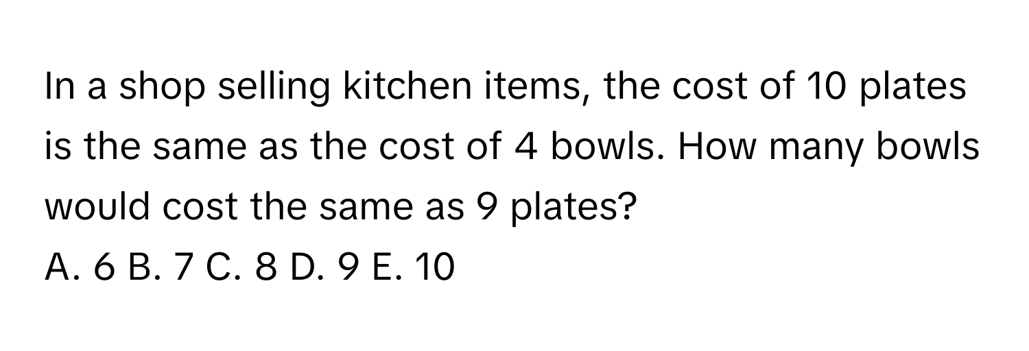 In a shop selling kitchen items, the cost of 10 plates is the same as the cost of 4 bowls. How many bowls would cost the same as 9 plates? 
A. 6 B. 7 C. 8 D. 9 E. 10