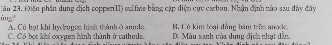 Điện phân dung dịch copper(II) sulfate bằng cặp điện cực carbon. Nhận định nào sau đây đây
úng?
A. Có bọt khí hydrogen hình thành ở anode. B. Có kim loại đồng bám trên anode.
C. Có bọt khí oxygen hình thành ở cathode. D. Màu xanh của dung dịch nhạt dần.