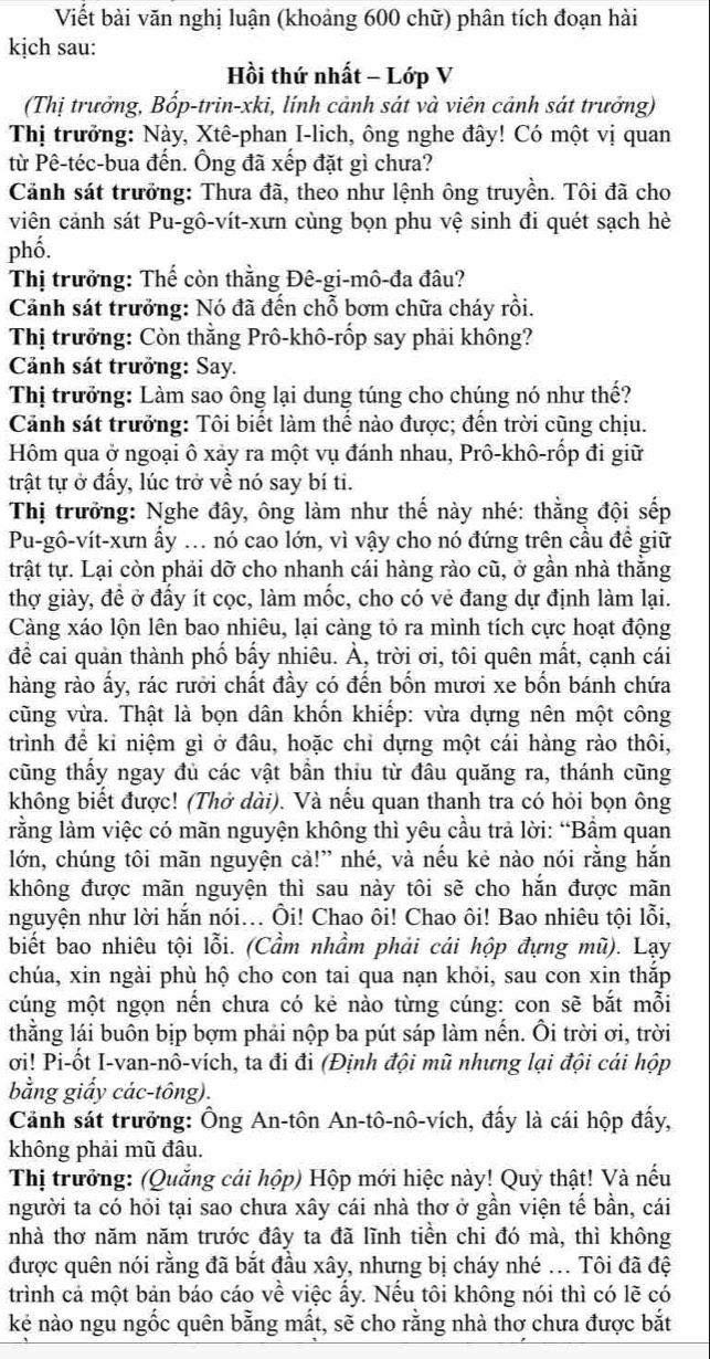 Viết bài văn nghị luận (khoảng 600 chữ) phân tích đoạn hài
kịch sau:
Hồi thứ nhất - Lớp V
(Thị trưởng, Bốp-trin-xki, lính cảnh sát và viên cảnh sát trưởng)
Thị trưởng: Này, Xtê-phan I-lich, ông nghe đây! Có một vị quan
từ Pê-téc-bua đến. Ông đã xếp đặt gì chưa?
Cảnh sát trưởng: Thưa đã, theo như lệnh ông truyền. Tôi đã cho
viên cảnh sát Pu-gô-vít-xưn cùng bọn phu vệ sinh đi quét sạch hè
phố.
Thị trưởng: Thế còn thằng Đê-gi-mô-đa đâu?
Cảnh sát trưởng: Nó đã đến chỗ bơm chữa cháy rồi.
Thị trưởng: Còn thằng Prô-khô-rốp say phải không?
Cảnh sát trưởng: Say.
Thị trưởng: Làm sao ông lại dung túng cho chúng nó như thế?
Cảnh sát trưởng: Tôi biết làm thế nào được; đến trời cũng chịu.
Hôm qua ở ngoại ô xảy ra một vụ đánh nhau, Prô-khô-rốp đi giữ
trật tự ở đấy, lúc trở về nó say bí ti.
Thị trưởng: Nghe đây, ông làm như thế này nhé: thằng đội sếp
Pu-gô-vít-xưn ấy ... nó cao lớn, vì vậy cho nó đứng trên cầu đề giữ
trật tự. Lại còn phải dỡ cho nhanh cái hàng rào cũ, ở gần nhà thằng
thợ giày, đề ở đấy ít cọc, làm mốc, cho có vẻ đang dự định làm lại.
Càng xáo lộn lên bao nhiêu, lại càng tỏ ra mình tích cực hoạt động
đề cai quản thành phố bấy nhiêu. À, trời ơi, tôi quên mất, cạnh cái
hàng rào ấy, rác rười chất đầy có đến bốn mươi xe bốn bánh chứa
cũng vừa. Thật là bọn dân khốn khiếp: vừa dựng nên một công
trình để kỉ niệm gì ở đâu, hoặc chỉ dựng một cái hàng rào thôi,
cũng thấy ngay đủ các vật bần thiu từ đâu quăng ra, thánh cũng
không biết được! (Thở dài). Và nếu quan thanh tra có hỏi bọn ông
lằng làm việc có mãn nguyện không thì yêu cầu trả lời: “Bầm quan
lớn, chúng tôi mãn nguyện cả!” nhé, và nếu kẻ nào nói rằng hắn
không được mãn nguyện thì sau này tôi sẽ cho hăn được mãn
nguyện như lời hắn nói... Ôi! Chao ôi! Chao ôi! Bao nhiêu tội lỗi,
biết bao nhiêu tội lỗi. (Cầm nhầm phải cái hộp đựng mũ). Lạy
chúa, xin ngài phù hộ cho con tai qua nạn khỏi, sau con xin thắp
cúng một ngọn nến chưa có kẻ nào từng cúng: con sẽ bắt mỗi
thằng lái buôn bịp bợm phải nộp ba pút sáp làm nến. Ôi trời ơi, trời
ơi! Pi-ốt I-van-nô-vích, ta đi đi (Định đội mũ nhưng lại đội cái hộp
bằng giấy các-tông).
Cảnh sát trưởng: Ông An-tôn An-tô-nô-vích, đấy là cái hộp đẩy,
không phải mũ đâu.
Thị trưởng: (Quẳng cái hộp) Hộp mới hiệc này! Quỷ thật! Và nếu
người ta có hỏi tại sao chưa xây cái nhà thơ ở gần viện tế bần, cái
nhà thơ năm năm trước đây ta đã lĩnh tiền chi đó mà, thì không
được quên nói rằng đã bắt đầu xây, nhưng bị cháy nhé ... Tôi đã đệ
trình cả một bản báo cáo về việc ấy. Nếu tôi không nói thì có lẽ có
kẻ nào ngu ngốc quên bằng mất, sẽ cho rằng nhà thơ chưa được bắt