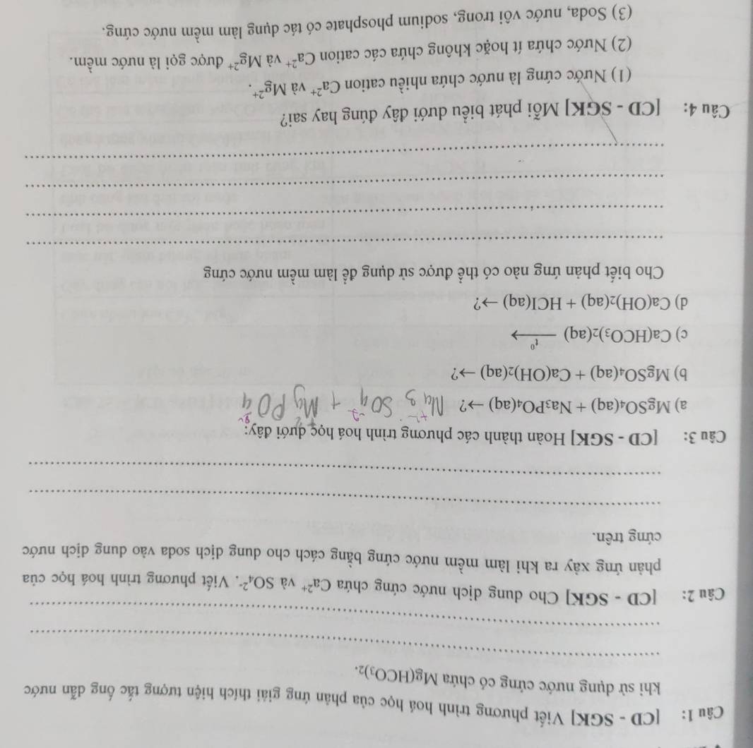 [CD - SGK] Viết phương trình hoá học của phân ứng giải thích hiện tượng tắc ống dẫn nước 
_ 
khi sử dụng nước cứng có chứa Mg(HCO_3)_2. 
_ 
Câu 2: [CD - SGK] Cho dung dịch nước cứng chứa Ca^(2+) và SO_4^((2-). Viết phương trình hoá học của 
phản ứng xày ra khi làm mềm nước cứng bằng cách cho dung dịch soda vào dung dịch nước 
cứng trên. 
_ 
_ 
Câu 3: [CD-SGK] Hoàn thành các phương trình hoá học dưới đây: 
a) MgSO_4)(aq)+Na_3PO_4(aq)to ? 
b) MgSO_4(aq)+Ca(OH)_2(aq)to ? 
c) Ca(HCO_3)_2(aq)xrightarrow t^0
d) Ca(OH)_2(aq)+HCI(aq)to ? 
Cho biết phản ứng nào có thể được sử dụng để làm mềm nước cứng 
_ 
_ 
_ 
_ 
Câu 4: [CD - SGK] Mỗi phát biểu dưới đây đúng hay sai? 
(1) Nước cứng là nước chứa nhiều cation Ca^(2+) và Mg^(2+). 
(2) Nước chứa ít hoặc không chứa các cation Ca^(2+) và Mg^(2+) được gọi là nước mềm. 
(3) Soda, nước vôi trong, sodium phosphate có tác dụng làm mềm nước cứng.