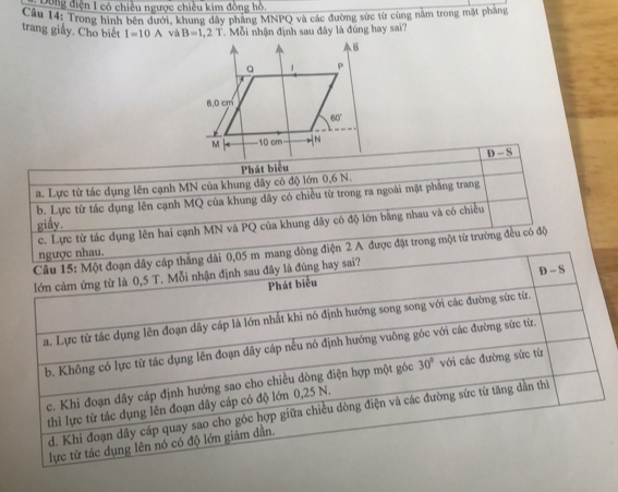 Dng điện 1 có chiều ngược chiều kim đồng hồ.
Câu 14: Trong hình bên đưới, khung đây phầng MNPQ và các đường sức từ cùng nằm trong mặt phăng
trang giấy. Cho biết I=10A và B=1,2T.  Mỗi nhận định sau đây là đùng hay sai?
D-S
a. Lực từ tác dụng lên cạnh MN của khung dây có độ lớn 0,6 N. Phát biểu
b. Lực từ tác dụng lên cạnh MQ của khung dây có chiều từ trong ra ngoài mặt phẳng trang
ằng nhau và có chiều