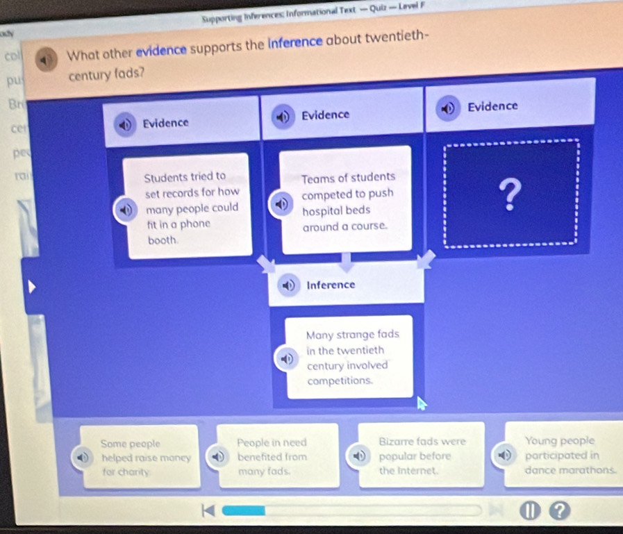 Supporting Inferences: Informational Text — Quiz — Level F 
ody 
col What other evidence supports the inference about twentieth- 
pu century fads? 
Br 
cet Evidence Evidence Evidence 
pe 
rai Students tried to 
Teams of students 
set records for how competed to push 
many people could hospital beds 
? 
fit in a phone around a course. 
booth. 
Inference 
Many strange fads 
in the twentieth 
century involved 
competitions. 
Some people People in need Bizarre fads were Young people 
helped raise money benefited from popular before participated in 
for charity many fads. the Internet. dance marathons.