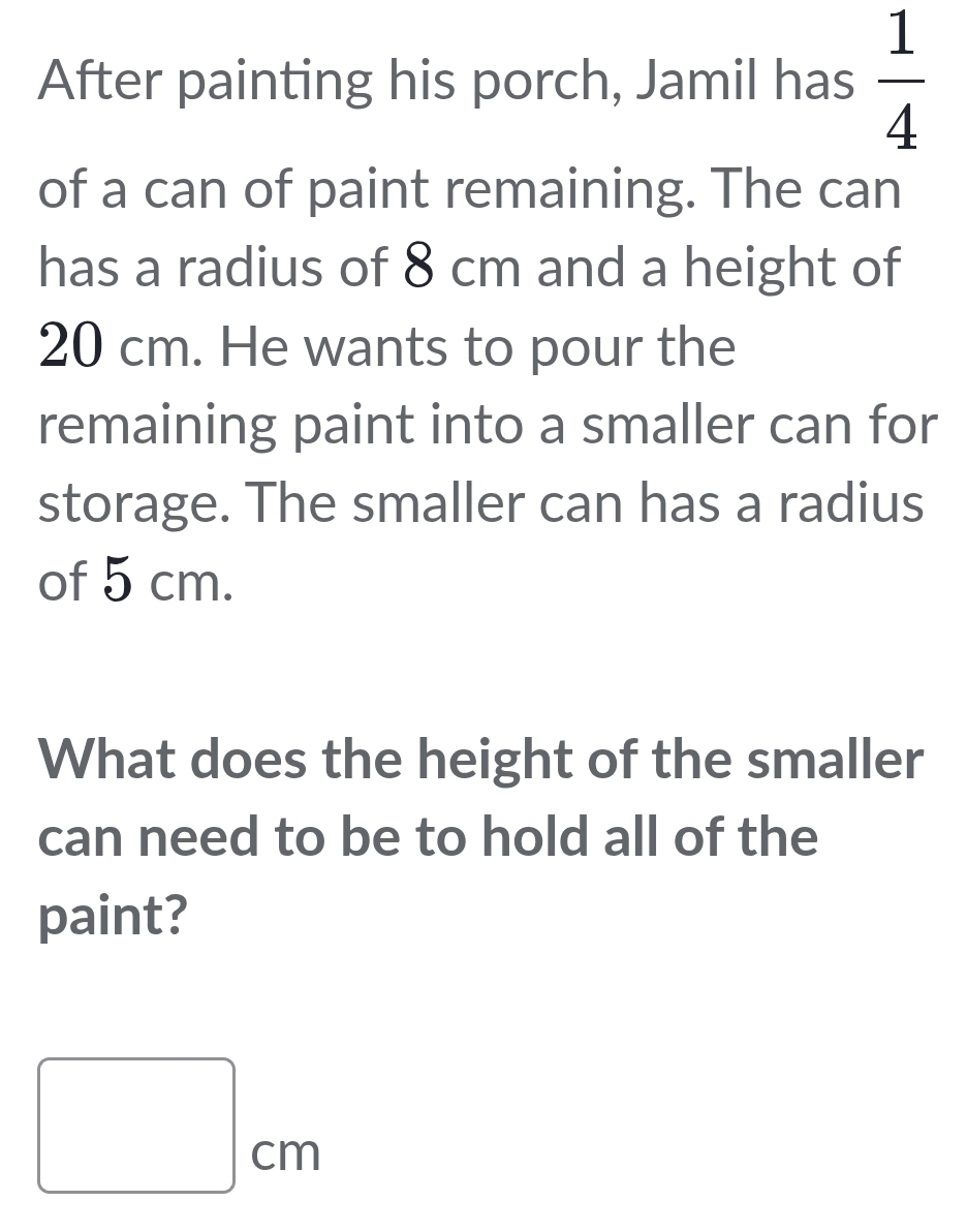 After painting his porch, Jamil has  1/4 
of a can of paint remaining. The can 
has a radius of 8 cm and a height of
20 cm. He wants to pour the 
remaining paint into a smaller can for 
storage. The smaller can has a radius 
of 5 cm. 
What does the height of the smaller 
can need to be to hold all of the 
paint?
□ cm