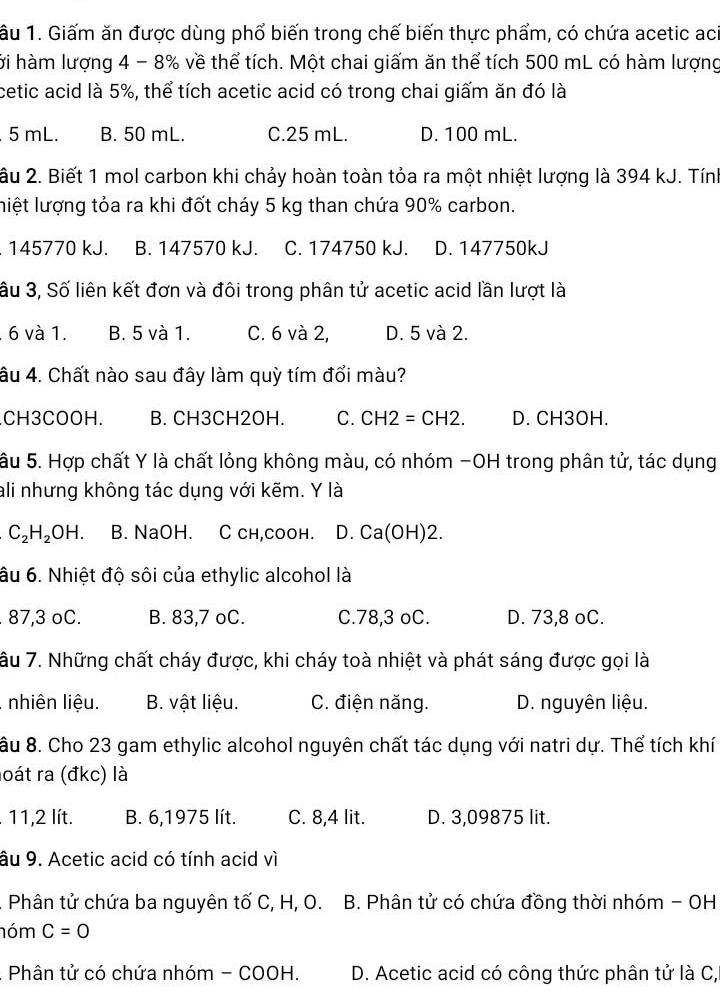 âu 1. Giấm ăn được dùng phổ biến trong chế biến thực phẩm, có chứa acetic aci
hới hàm lượng 4 - 8% về thể tích. Một chai giấm ăn thể tích 500 mL có hàm lượng
cetic acid là 5%, thể tích acetic acid có trong chai giấm ăn đó là.5 mL. B. 50 mL. C.25 mL. D. 100 mL.
âu 2. Biết 1 mol carbon khi chảy hoàn toàn tỏa ra một nhiệt lượng là 394 kJ. Tính
liệt lượng tỏa ra khi đốt cháy 5 kg than chứa 90% carbon.. 145770 kJ. B. 147570 kJ. C. 174750 kJ. D. 147750kJ
âu 3, Số liên kết đơn và đôi trong phân tử acetic acid lần lượt là. 6 và 1. B. 5 và 1. C. 6 và 2, D. 5 và 2.
âu 4. Chất nào sau đây làm quỳ tím đổi màu?.CH3COOH. B. CH3CH2OH. C. CH2=CH2. D. CH3OH.
âu 5. Hợp chất Y là chất lỏng không màu, có nhóm -OH trong phân tử, tác dụng
ali nhưng không tác dụng với kẽm. Y là
C_2H_2OH. B. NaOH. C ch,coон. D. Ca(OH)2.
âu 6. Nhiệt độ sôi của ethylic alcohol là. 87,3 oC. B. 83,7 oC. C.78,3 oC. D. 73,8 oC.
âu 7. Những chất cháy được, khi cháy toà nhiệt và phát sáng được gọi là
, nhiên liệu. B. vật liệu. C. điện năng. D. nguyên liệu.
âu 8. Cho 23 gam ethylic alcohol nguyên chất tác dụng với natri dự. Thể tích khí
loát ra (đkc) là
. 11,2 lít. B. 6,1975 lít. C. 8,4 lit. D. 3,09875 lit.
âu 9. Acetic acid có tính acid vì
. Phân tử chứa ba nguyên tố C, H, O. B. Phân tử có chứa đồng thời nhóm - OH
nóm C=0
Phân tử có chứa nhóm - COOH.  D. Acetic acid có công thức phân tử là C,