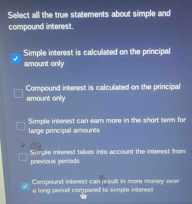 Select all the true statements about simple and
compound interest.
Simple interest is calculated on the principal
amount only
Compound interest is calculated on the principal
amount only
Simple interest can earn more in the short term for
large principal amounts
Simple interest takes into account the interest from
previous periods
Compound interest can result in more money over
a long period compared to simple interest