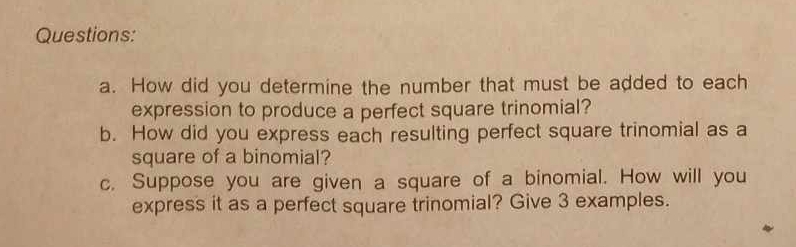 How did you determine the number that must be added to each 
expression to produce a perfect square trinomial? 
b. How did you express each resulting perfect square trinomial as a 
square of a binomial? 
c. Suppose you are given a square of a binomial. How will you 
express it as a perfect square trinomial? Give 3 examples.