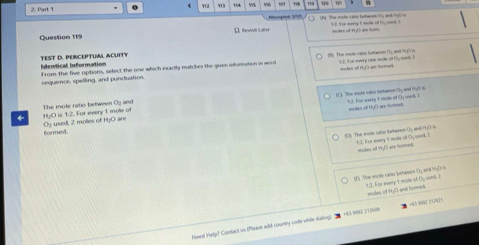 < 112
2. Part 1 113 114 115 16 117 198 119 120 
Miteespted 2/121 (A) The mole ratio between O_1 and M_10
MA 
Question 119 A Revisit Later moles of 1:2. For every 1 mole of Oy vsed. 2 are form.
TEST D. PERCEPTUAL ACUITY
O_1
Identical Information and HgO n
From the five options, select the one which exactly matches the given information in word (1) The mole ratio between 1:2. For every one mole of O_1 uved. 2
moles of 4:O are formed.
sequence, spelling, and punctuation.
(C) The mole ratio between O_2 H_2O
O_2
moles of H_2O usexd. 2
The mole ratio between O_2 and
1:2. For every 1 mole of are forsed.
← H_2O 1:2 For every 1 mole of
O_2 used, 2 moles of H_2O are
(D) The mole ratio between O_1 an H_2O
formed.
1:2. For every 1 mole of O_2 used. 2
moles of H_2O are formed.
H_2O^(15)
(E) The mole ratio between O_2 and used. 2
1:2. For every 1 mole of O_2
moles of H_2O and formed.
Need Help? Contact us (Please add country code while dialing) +63 9992 212609 +63 9992 212621