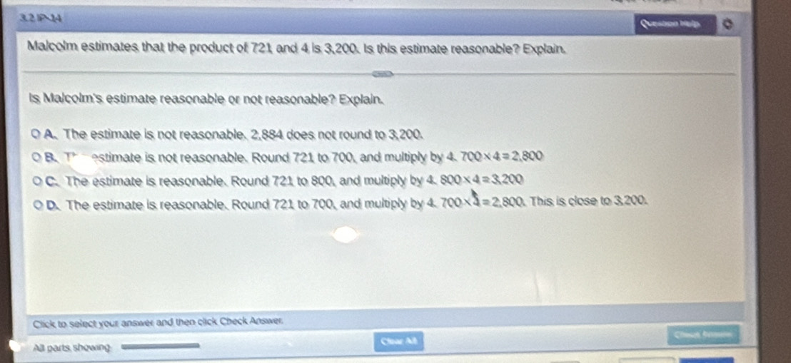 3.2 IP 14
Question help
Malcolm estimates that the product of 721, and 4 is 3,200. Is this estimate reasonable? Explain.
Is Malcolm's estimate reasonable or not reasonable? Explain.
A. The estimate is not reasonable. 2,884 does not round to 3,200.
B. a (^r a estimate is not reasonable. Round 721 to 700, and multiply by 4. 700* 4=2,800
C. The estimate is reasonable. Round 721 to 800, and multiply by 4. 800* 4=3,200
D. The estimate is reasonable. Round 721 to 700, and multiply by 4. 700* 4=2,800 ). This is close to 3,200.
Click to select your answer and then click Check Answer.
All parts showing Clear All