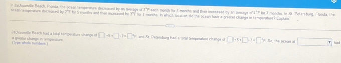 In Jacksonville Beach, Florda, the ocean temperature decreased by an average of 3°F each month for 5 months and then increased by an average of 4°F for 7 months. In St. Petersburg, Filorida, the 
ocean temperature decreased by 2°F for 5 months and then increased by 3°F for 7 months. In which location did the ocean have a greater change in temperature? Explain' 
Jacksomille Beach had a total temperature change of □ +5+□ +7=□°F , and St. Petersburg had a total temperature change of □ · 5+□ · 7=□°F. So, the ocean at □ had 
(Type whole numbers .) a greater change in temperature.