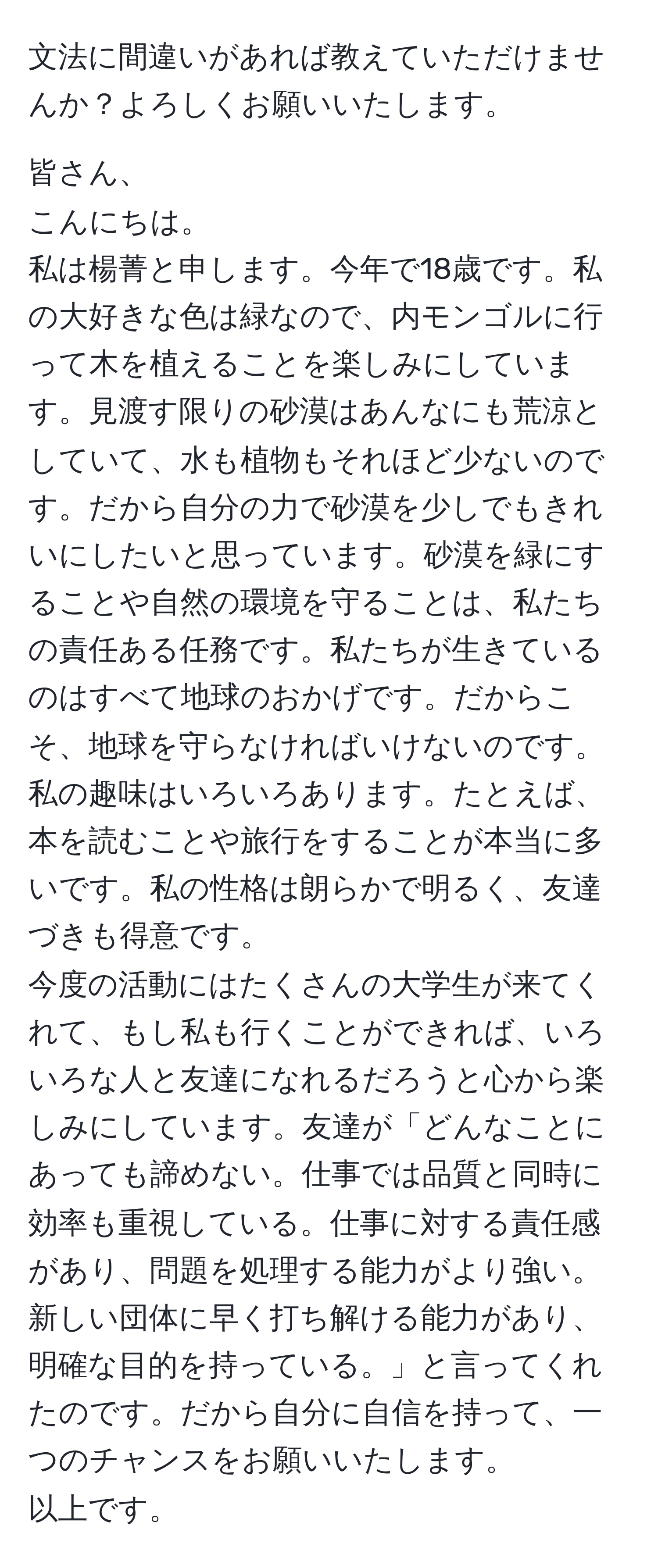 文法に間違いがあれば教えていただけませんか？よろしくお願いいたします。

皆さん、  
こんにちは。  
私は楊菁と申します。今年で18歳です。私の大好きな色は緑なので、内モンゴルに行って木を植えることを楽しみにしています。見渡す限りの砂漠はあんなにも荒涼としていて、水も植物もそれほど少ないのです。だから自分の力で砂漠を少しでもきれいにしたいと思っています。砂漠を緑にすることや自然の環境を守ることは、私たちの責任ある任務です。私たちが生きているのはすべて地球のおかげです。だからこそ、地球を守らなければいけないのです。  
私の趣味はいろいろあります。たとえば、本を読むことや旅行をすることが本当に多いです。私の性格は朗らかで明るく、友達づきも得意です。  
今度の活動にはたくさんの大学生が来てくれて、もし私も行くことができれば、いろいろな人と友達になれるだろうと心から楽しみにしています。友達が「どんなことにあっても諦めない。仕事では品質と同時に効率も重視している。仕事に対する責任感があり、問題を処理する能力がより強い。新しい団体に早く打ち解ける能力があり、明確な目的を持っている。」と言ってくれたのです。だから自分に自信を持って、一つのチャンスをお願いいたします。  
以上です。