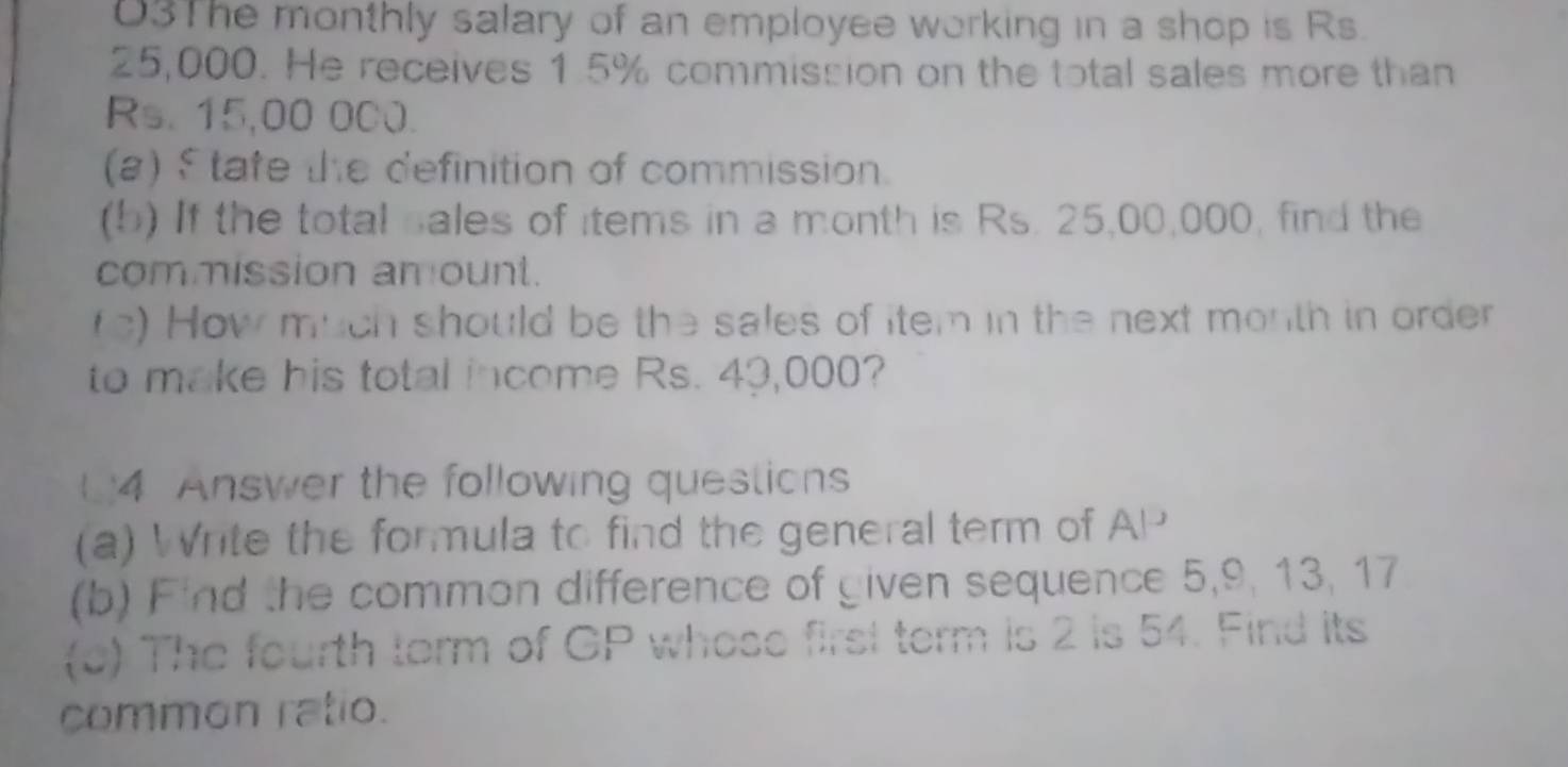 03The monthly salary of an employee working in a shop is Rs.
25,000. He receives 1.5% commission on the total sales more than
Rs. 15,00 000. 
(a) $ tate the definition of commission. 
(b) If the total sales of items in a month is Rs. 25,00,000, find the 
commission amount. 
fc) How much should be the sales of item in the next month in order 
to make his total income Rs. 43,000? 
(4 Answer the following questions 
(a) Write the formula to find the general term of AP
(b) Find the common difference of given sequence 5, 9, 13, 17
(o) The fourth torm of GP whose first term is 2 is 54. Find its 
common ratio.